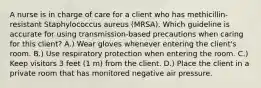 A nurse is in charge of care for a client who has methicillin-resistant Staphylococcus aureus (MRSA). Which guideline is accurate for using transmission-based precautions when caring for this client? A.) Wear gloves whenever entering the client's room. B.) Use respiratory protection when entering the room. C.) Keep visitors 3 feet (1 m) from the client. D.) Place the client in a private room that has monitored negative air pressure.