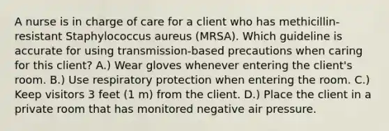 A nurse is in charge of care for a client who has methicillin-resistant Staphylococcus aureus (MRSA). Which guideline is accurate for using transmission-based precautions when caring for this client? A.) Wear gloves whenever entering the client's room. B.) Use respiratory protection when entering the room. C.) Keep visitors 3 feet (1 m) from the client. D.) Place the client in a private room that has monitored negative air pressure.