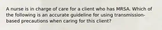 A nurse is in charge of care for a client who has MRSA. Which of the following is an accurate guideline for using transmission-based precautions when caring for this client?