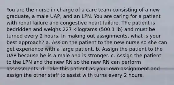 You are the nurse in charge of a care team consisting of a new graduate, a male UAP, and an LPN. You are caring for a patient with renal failure and congestive heart failure. The patient is bedridden and weighs 227 kilograms (500.1 lb) and must be turned every 2 hours. In making out assignments, what is your best approach? a. Assign the patient to the new nurse so she can get experience with a large patient. b. Assign the patient to the UAP because he is a male and is stronger. c. Assign the patient to the LPN and the new RN so the new RN can perform assessments. d. Take this patient as your own assignment and assign the other staff to assist with turns every 2 hours.