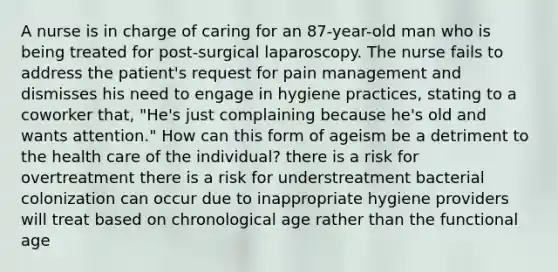 A nurse is in charge of caring for an 87-year-old man who is being treated for post-surgical laparoscopy. The nurse fails to address the patient's request for pain management and dismisses his need to engage in hygiene practices, stating to a coworker that, "He's just complaining because he's old and wants attention." How can this form of ageism be a detriment to the health care of the individual? there is a risk for overtreatment there is a risk for understreatment bacterial colonization can occur due to inappropriate hygiene providers will treat based on chronological age rather than the functional age