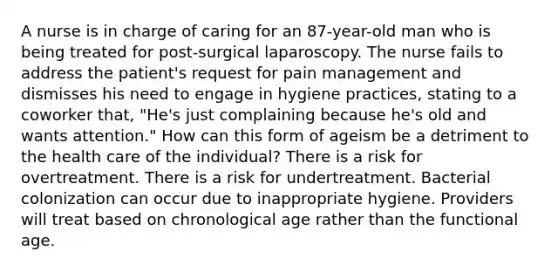 A nurse is in charge of caring for an 87-year-old man who is being treated for post-surgical laparoscopy. The nurse fails to address the patient's request for pain management and dismisses his need to engage in hygiene practices, stating to a coworker that, "He's just complaining because he's old and wants attention." How can this form of ageism be a detriment to the health care of the individual? There is a risk for overtreatment. There is a risk for undertreatment. Bacterial colonization can occur due to inappropriate hygiene. Providers will treat based on chronological age rather than the functional age.