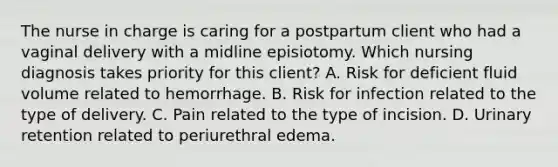 The nurse in charge is caring for a postpartum client who had a vaginal delivery with a midline episiotomy. Which nursing diagnosis takes priority for this client? A. Risk for deficient fluid volume related to hemorrhage. B. Risk for infection related to the type of delivery. C. Pain related to the type of incision. D. Urinary retention related to periurethral edema.