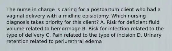 The nurse in charge is caring for a postpartum client who had a vaginal delivery with a midline episiotomy. Which nursing diagnosis takes priority for this client? A. Risk for deficient fluid volume related to hemorrhage B. Risk for infection related to the type of delivery C. Pain related to the type of incision D. Urinary retention related to periurethral edema