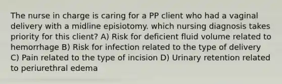 The nurse in charge is caring for a PP client who had a vaginal delivery with a midline episiotomy. which nursing diagnosis takes priority for this client? A) Risk for deficient fluid volume related to hemorrhage B) Risk for infection related to the type of delivery C) Pain related to the type of incision D) Urinary retention related to periurethral edema