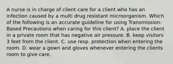 A nurse is in charge of client care for a client who has an infection caused by a multi drug resistant microorganism. Which of the following is an accurate guideline for using Transmission-Based Precautions when caring for this client? A. place the client in a private room that has negative air pressure. B. keep visitors 3 feet from the client. C. use resp. protection when entering the room. D. wear a gown and gloves whenever entering the clients room to give care.