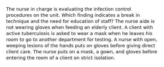 The nurse in charge is evaluating the infection control procedures on the unit. Which finding indicates a break in technique and the need for education of staff? The nurse aide is not wearing gloves when feeding an elderly client. A client with active tuberculosis is asked to wear a mask when he leaves his room to go to another department for testing. A nurse with open, weeping lesions of the hands puts on gloves before giving direct client care. The nurse puts on a mask, a gown, and gloves before entering the room of a client on strict isolation.