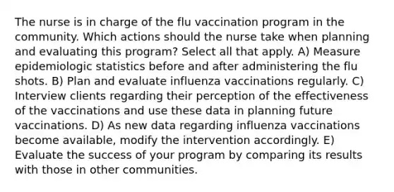 The nurse is in charge of the flu vaccination program in the community. Which actions should the nurse take when planning and evaluating this program? Select all that apply. A) Measure epidemiologic statistics before and after administering the flu shots. B) Plan and evaluate influenza vaccinations regularly. C) Interview clients regarding their perception of the effectiveness of the vaccinations and use these data in planning future vaccinations. D) As new data regarding influenza vaccinations become available, modify the intervention accordingly. E) Evaluate the success of your program by comparing its results with those in other communities.