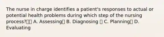 The nurse in charge identifies a patient's responses to actual or potential health problems during which step of the nursing process? A. Assessing B. Diagnosing  C. Planning D. Evaluating