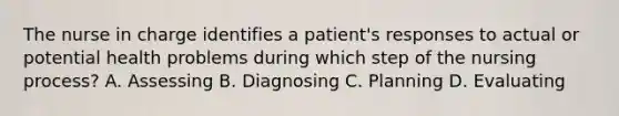 The nurse in charge identifies a patient's responses to actual or potential health problems during which step of the nursing process? A. Assessing B. Diagnosing C. Planning D. Evaluating