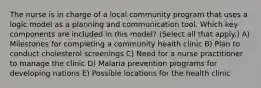 The nurse is in charge of a local community program that uses a logic model as a planning and communication tool. Which key components are included in this model? (Select all that apply.) A) Milestones for completing a community health clinic B) Plan to conduct cholesterol screenings C) Need for a nurse practitioner to manage the clinic D) Malaria prevention programs for developing nations E) Possible locations for the health clinic