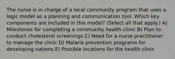 The nurse is in charge of a local community program that uses a logic model as a planning and communication tool. Which key components are included in this model? (Select all that apply.) A) Milestones for completing a community health clinic B) Plan to conduct cholesterol screenings C) Need for a nurse practitioner to manage the clinic D) Malaria prevention programs for developing nations E) Possible locations for the health clinic