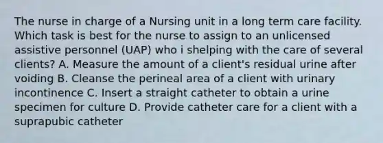 The nurse in charge of a Nursing unit in a long term care facility. Which task is best for the nurse to assign to an unlicensed assistive personnel (UAP) who i shelping with the care of several clients? A. Measure the amount of a client's residual urine after voiding B. Cleanse the perineal area of a client with urinary incontinence C. Insert a straight catheter to obtain a urine specimen for culture D. Provide catheter care for a client with a suprapubic catheter