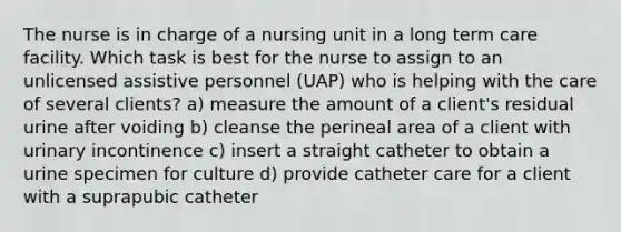 The nurse is in charge of a nursing unit in a long term care facility. Which task is best for the nurse to assign to an unlicensed assistive personnel (UAP) who is helping with the care of several clients? a) measure the amount of a client's residual urine after voiding b) cleanse the perineal area of a client with urinary incontinence c) insert a straight catheter to obtain a urine specimen for culture d) provide catheter care for a client with a suprapubic catheter