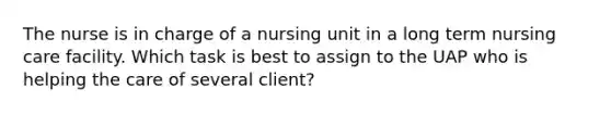 The nurse is in charge of a nursing unit in a long term nursing care facility. Which task is best to assign to the UAP who is helping the care of several client?