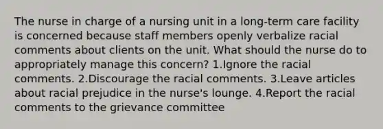 The nurse in charge of a nursing unit in a long-term care facility is concerned because staff members openly verbalize racial comments about clients on the unit. What should the nurse do to appropriately manage this concern? 1.Ignore the racial comments. 2.Discourage the racial comments. 3.Leave articles about racial prejudice in the nurse's lounge. 4.Report the racial comments to the grievance committee