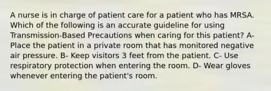 A nurse is in charge of patient care for a patient who has MRSA. Which of the following is an accurate guideline for using Transmission-Based Precautions when caring for this patient? A- Place the patient in a private room that has monitored negative air pressure. B- Keep visitors 3 feet from the patient. C- Use respiratory protection when entering the room. D- Wear gloves whenever entering the patient's room.