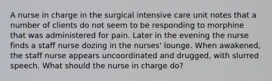 A nurse in charge in the surgical intensive care unit notes that a number of clients do not seem to be responding to morphine that was administered for pain. Later in the evening the nurse finds a staff nurse dozing in the nurses' lounge. When awakened, the staff nurse appears uncoordinated and drugged, with slurred speech. What should the nurse in charge do?