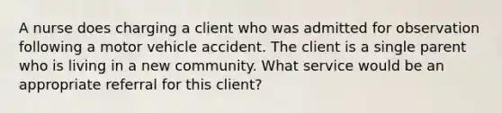 A nurse does charging a client who was admitted for observation following a motor vehicle accident. The client is a single parent who is living in a new community. What service would be an appropriate referral for this client?