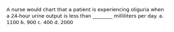 A nurse would chart that a patient is experiencing oliguria when a 24-hour urine output is less than ________ milliliters per day. a. 1100 b. 900 c. 400 d. 2000