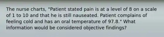 The nurse charts, "Patient stated pain is at a level of 8 on a scale of 1 to 10 and that he is still nauseated. Patient complains of feeling cold and has an oral temperature of 97.8." What information would be considered objective findings?