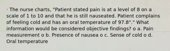 · The nurse charts, "Patient stated pain is at a level of 8 on a scale of 1 to 10 and that he is still nauseated. Patient complains of feeling cold and has an oral temperature of 97.8°." What information would be considered objective findings? o a. Pain measurement o b. Presence of nausea o c. Sense of cold o d. Oral temperature