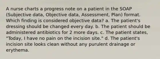 A nurse charts a progress note on a patient in the SOAP (Subjective data, Objective data, Assessment, Plan) format. Which finding is considered objective data? a. The patient's dressing should be changed every day. b. The patient should be administered antibiotics for 2 more days. c. The patient states, "Today, I have no pain on the incision site." d. The patient's incision site looks clean without any purulent drainage or erythema.