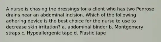 A nurse is chasing the dressings for a client who has two Penrose drains near an abdominal incision. Which of the following adhering device is the best choice for the nurse to use to decrease skin irritation? a. abdominal binder b. Montgomery straps c. Hypoallergenic tape d. Plastic tape