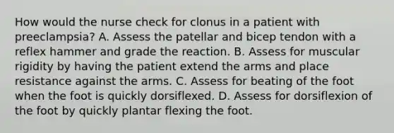 How would the nurse check for clonus in a patient with preeclampsia? A. Assess the patellar and bicep tendon with a reflex hammer and grade the reaction. B. Assess for muscular rigidity by having the patient extend the arms and place resistance against the arms. C. Assess for beating of the foot when the foot is quickly dorsiflexed. D. Assess for dorsiflexion of the foot by quickly plantar flexing the foot.