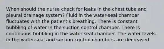 When should the nurse check for leaks in the chest tube and pleural drainage system? Fluid in the water-seal chamber fluctuates with the patient's breathing. There is constant bubbling of water in the suction control chamber. There is continuous bubbling in the water-seal chamber. The water levels in the water-seal and suction control chambers are decreased.