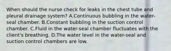 When should the nurse check for leaks in the chest tube and pleural drainage system? A.Continuous bubbling in the water-seal chamber. B.Constant bubbling in the suction control chamber. C.Fluid in the water-seal chamber fluctuates with the client's breathing. D.The water level in the water-seal and suction control chambers are low.