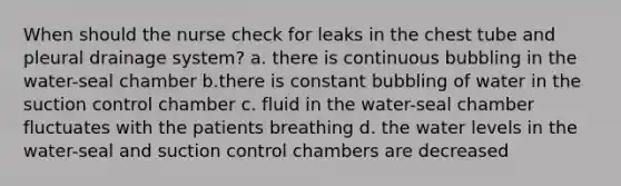 When should the nurse check for leaks in the chest tube and pleural drainage system? a. there is continuous bubbling in the water-seal chamber b.there is constant bubbling of water in the suction control chamber c. fluid in the water-seal chamber fluctuates with the patients breathing d. the water levels in the water-seal and suction control chambers are decreased