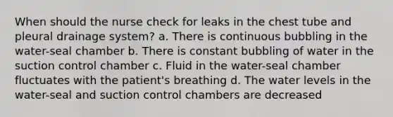 When should the nurse check for leaks in the chest tube and pleural drainage system? a. There is continuous bubbling in the water-seal chamber b. There is constant bubbling of water in the suction control chamber c. Fluid in the water-seal chamber fluctuates with the patient's breathing d. The water levels in the water-seal and suction control chambers are decreased