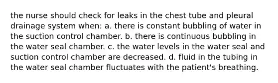 the nurse should check for leaks in the chest tube and pleural drainage system when: a. there is constant bubbling of water in the suction control chamber. b. there is continuous bubbling in the water seal chamber. c. the water levels in the water seal and suction control chamber are decreased. d. fluid in the tubing in the water seal chamber fluctuates with the patient's breathing.