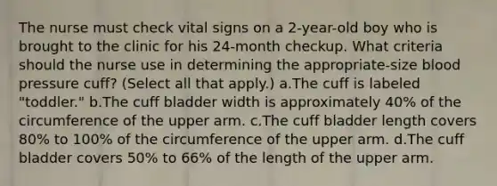 The nurse must check vital signs on a 2-year-old boy who is brought to the clinic for his 24-month checkup. What criteria should the nurse use in determining the appropriate-size blood pressure cuff? (Select all that apply.) a.The cuff is labeled "toddler." b.The cuff bladder width is approximately 40% of the circumference of the upper arm. c.The cuff bladder length covers 80% to 100% of the circumference of the upper arm. d.The cuff bladder covers 50% to 66% of the length of the upper arm.