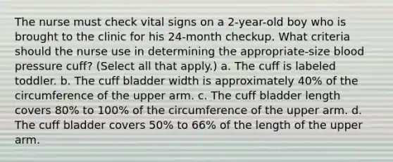 The nurse must check vital signs on a 2-year-old boy who is brought to the clinic for his 24-month checkup. What criteria should the nurse use in determining the appropriate-size blood pressure cuff? (Select all that apply.) a. The cuff is labeled toddler. b. The cuff bladder width is approximately 40% of the circumference of the upper arm. c. The cuff bladder length covers 80% to 100% of the circumference of the upper arm. d. The cuff bladder covers 50% to 66% of the length of the upper arm.