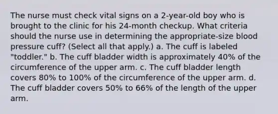 The nurse must check vital signs on a 2-year-old boy who is brought to the clinic for his 24-month checkup. What criteria should the nurse use in determining the appropriate-size <a href='https://www.questionai.com/knowledge/kD0HacyPBr-blood-pressure' class='anchor-knowledge'>blood pressure</a> cuff? (Select all that apply.) a. The cuff is labeled "toddler." b. The cuff bladder width is approximately 40% of the circumference of the upper arm. c. The cuff bladder length covers 80% to 100% of the circumference of the upper arm. d. The cuff bladder covers 50% to 66% of the length of the upper arm.