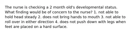 The nurse is checking a 2 month old's developmental status. What finding would be of concern to the nurse? 1. not able to hold head steady 2. does not bring hands to mouth 3. not able to roll over in either direction 4. does not push down with legs when feet are placed on a hard surface.