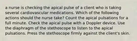 a nurse is checking the apical pulse of a client who is taking several cardiovascular medications. Which of the following actions should the nurse take? Count the apical pulsations for a full minute. Check the apical pulse with a Doppler device. Use the diaphragm of the stethoscope to listen to the apical pulsations. Press the stethoscope firmly against the client's skin.