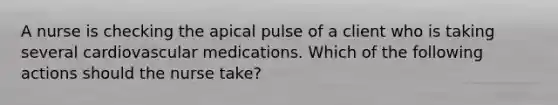 A nurse is checking the apical pulse of a client who is taking several cardiovascular medications. Which of the following actions should the nurse take?