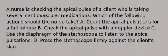 A nurse is checking the apical pulse of a client who is taking several cardiovascular medications. Which of the following actions should the nurse take? A. Count the apical pulsations for a full minute B. Check the apical pulse with a doppler device C. Use the diaphragm of the stethoscope to listen to the apical pulsations. D. Press the stethoscope firmly against the client's skin