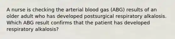 A nurse is checking the arterial blood gas (ABG) results of an older adult who has developed postsurgical respiratory alkalosis. Which ABG result confirms that the patient has developed respiratory alkalosis?