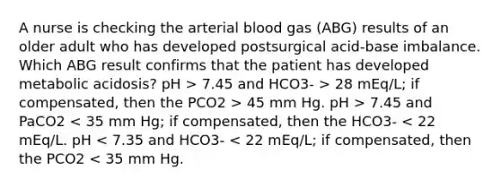 A nurse is checking the arterial blood gas (ABG) results of an older adult who has developed postsurgical acid-base imbalance. Which ABG result confirms that the patient has developed metabolic acidosis? pH > 7.45 and HCO3- > 28 mEq/L; if compensated, then the PCO2 > 45 mm Hg. pH > 7.45 and PaCO2 < 35 mm Hg; if compensated, then the HCO3- < 22 mEq/L. pH < 7.35 and HCO3- < 22 mEq/L; if compensated, then the PCO2 < 35 mm Hg.