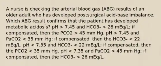 A nurse is checking the arterial blood gas (ABG) results of an older adult who has developed postsurgical acid-base imbalance. Which ABG result confirms that the patient has developed metabolic acidosis? pH > 7.45 and HCO3- > 28 mEq/L; if compensated, then the PCO2 > 45 mm Hg. pH > 7.45 and PaCO2 45 mm Hg; if compensated, then the HCO3- > 26 mEq/L.