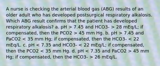 A nurse is checking the arterial blood gas (ABG) results of an older adult who has developed postsurgical respiratory alkalosis. Which ABG result confirms that the patient has developed respiratory alkalosis? a. pH > 7.45 and HCO3- > 28 mEq/L; if compensated, then the PCO2 > 45 mm Hg. b. pH > 7.45 and PaCO2 45 mm Hg; if compensated, then the HCO3- > 26 mEq/L.