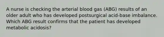 A nurse is checking the arterial blood gas (ABG) results of an older adult who has developed postsurgical acid-base imbalance. Which ABG result confirms that the patient has developed metabolic acidosis?