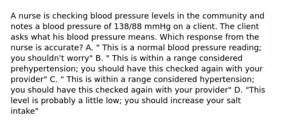 A nurse is checking blood pressure levels in the community and notes a blood pressure of 138/88 mmHg on a client. The client asks what his blood pressure means. Which response from the nurse is accurate? A. " This is a normal blood pressure reading; you shouldn't worry" B. " This is within a range considered prehypertension; you should have this checked again with your provider" C. " This is within a range considered hypertension; you should have this checked again with your provider" D. "This level is probably a little low; you should increase your salt intake"