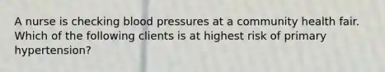 A nurse is checking blood pressures at a community health fair. Which of the following clients is at highest risk of primary hypertension?​