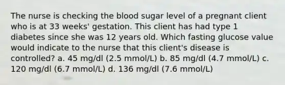 The nurse is checking <a href='https://www.questionai.com/knowledge/k7oXMfj7lk-the-blood' class='anchor-knowledge'>the blood</a> sugar level of a pregnant client who is at 33 weeks' gestation. This client has had type 1 diabetes since she was 12 years old. Which fasting glucose value would indicate to the nurse that this client's disease is controlled? a. 45 mg/dl (2.5 mmol/L) b. 85 mg/dl (4.7 mmol/L) c. 120 mg/dl (6.7 mmol/L) d. 136 mg/dl (7.6 mmol/L)