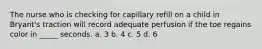 The nurse who is checking for capillary refill on a child in Bryant's traction will record adequate perfusion if the toe regains color in _____ seconds. a. 3 b. 4 c. 5 d. 6